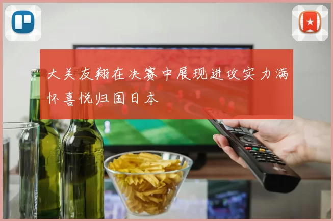 大关友翔在决赛中展现进攻实力满怀喜悦归国日本