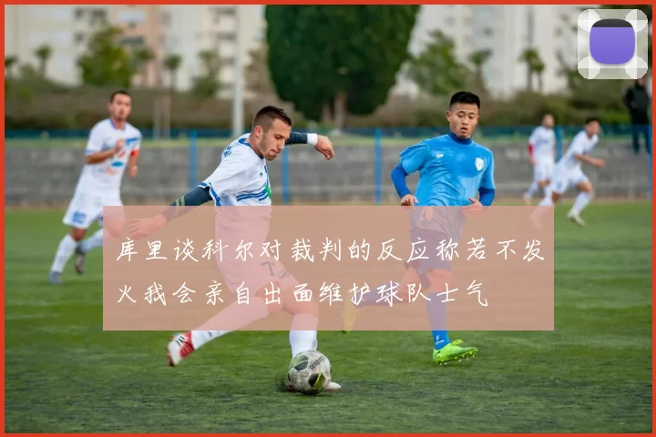 库里谈科尔对裁判的反应称若不发火我会亲自出面维护球队士气