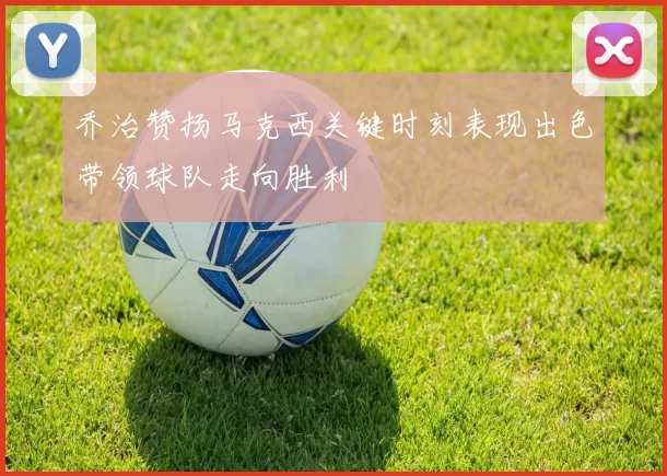 乔治赞扬马克西关键时刻表现出色带领球队走向胜利