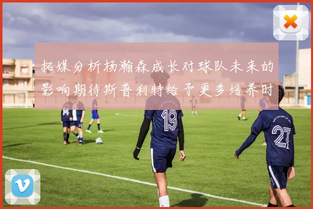 拓媒分析杨瀚森成长对球队未来的影响期待斯普利特给予更多培养时间