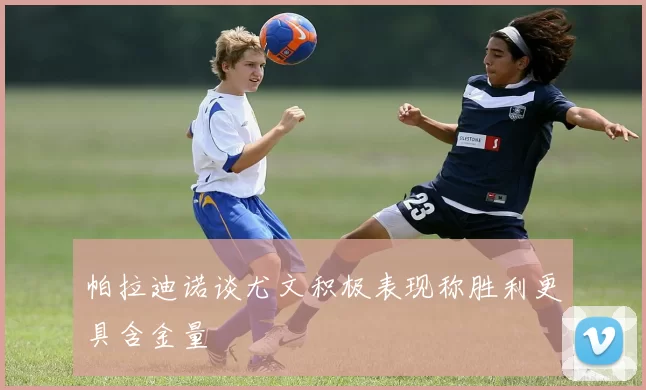帕拉迪诺谈尤文积极表现称胜利更具含金量