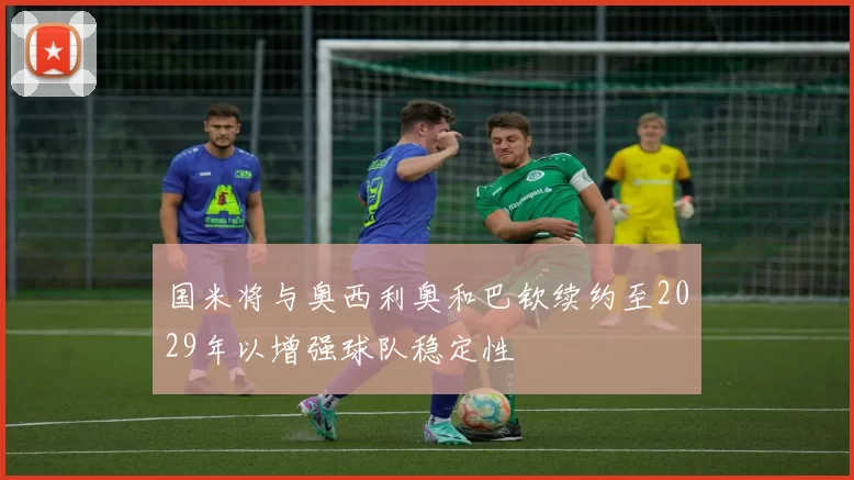 国米将与奥西利奥和巴钦续约至2029年以增强球队稳定性
